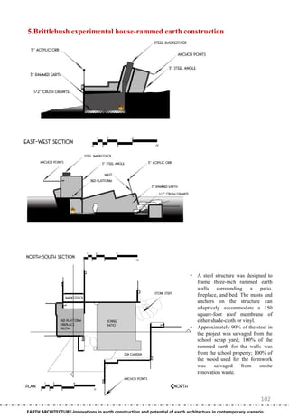 5.Brittlebush experimental house-rammed earth construction




                                                                              •   A steel structure was designed to
                                                                                  frame three-inch rammed earth
                                                                                  walls surrounding a patio,
                                                                                  fireplace, and bed. The masts and
                                                                                  anchors on the structure can
                                                                                  adaptively accommodate a 150
                                                                                  square-foot roof membrane of
                                                                                  either shade-cloth or vinyl.
                                                                              •   Approximately 90% of the steel in
                                                                                  the project was salvaged from the
                                                                                  school scrap yard; 100% of the
                                                                                  rammed earth for the walls was
                                                                                  from the school property; 100% of
                                                                                  the wood used for the formwork
                                                                                  was     salvaged     from    onsite
                                                                                  renovation waste.




                                                                                                               102
EARTH ARCHITECTURE-Innovations in earth construction and potential of earth architecture in contemporary scenario
 