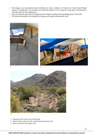 •        The design is an experimental desert dwelling for winter residents at Taliesin, the Frank Lloyd Wright
          School of Architecture. The architect envisioned the design to be an open-air living space with protective
          roof and walls for the sleeping area.
 •        Here the rammed earth walls are angled and not straight according to the anchoring point of the cloth.
 •        The formwork needed to be designed for making such angled rammed earth walls.




 1.                                               2.




     3.


     1. Rammed earth walls and earth flooring
     2. Shade-cloth anchored to the steel framing and earth walls
     3. Space formed by the angled walls


                                                                                                                103
EARTH ARCHITECTURE-Innovations in earth construction and potential of earth architecture in contemporary scenario
 