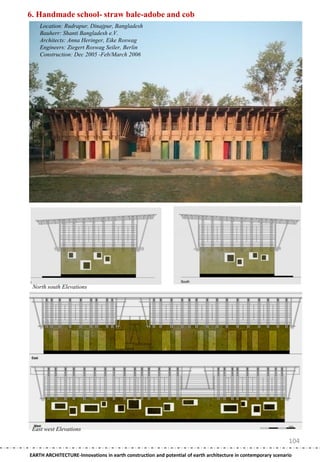 6. Handmade school- straw bale-adobe and cob
    Location: Rudrapur, Dinajpur, Bangladesh
    Bauherr: Shanti Bangladesh e.V.
    Architects: Anna Heringer, Eike Roswag
    Engineers: Ziegert Roswag Seiler, Berlin
    Construction: Dec 2005 -Feb/March 2006




 North south Elevations




 East west Elevations

                                                                                                               104
EARTH ARCHITECTURE-Innovations in earth construction and potential of earth architecture in contemporary scenario
 