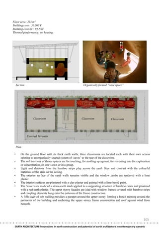 Floor area: 325 m²
Building costs: 30,000 €
Building costs/m²: 92 €/m²
Thermal performance: no heating




     Section                                                    Organically formed “cave space”




                  Cave space                                   Cave space               Cave space




                    Classroom                                 Classroom                 Classroom




               Covered Veranda


     Plan

 •       On the ground floor with its thick earth walls, three classrooms are located each with their own access
         opening to an organically shaped system of ‗caves‘ to the rear of the classroom.
 •       The soft interiors of theses spaces are for touching, for nestling up against, for retreating into for exploration
         or concentration, on one‘s own or in a group.
 •       Light and shadows from the bamboo strips play across the earth floor and contrast with the colourful
         materials of the saris on the ceiling.
 •       The exterior surface of the earth walls remains visible and the window jambs are rendered with a lime
         plaster.
 •       The interior surfaces are plastered with a clay plaster and painted with a lime-based paint.
 •       The ‗cave‘s are made of a straw-earth daub applied to a supporting structure of bamboo canes and plastered
         with a red earth plaster. The upper storey façades are clad with window frames covered with bamboo strips
         and coupling elements hung onto the columns of the frame construction.
 •       A fifth layer of cob walling provides a parapet around the upper storey forming a bench running around the
         perimeter of the building and anchoring the upper storey frame construction and roof against wind from
         beneath.




                                                                                                                     105
 EARTH ARCHITECTURE-Innovations in earth construction and potential of earth architecture in contemporary scenario
 