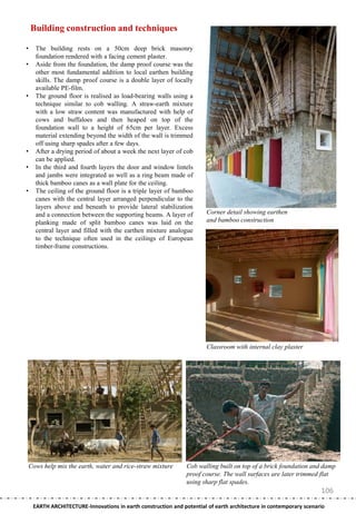 Building construction and techniques

•     The building rests on a 50cm deep brick masonry
      foundation rendered with a facing cement plaster.
•     Aside from the foundation, the damp proof course was the
      other most fundamental addition to local earthen building
      skills. The damp proof course is a double layer of locally
      available PE-film.
•     The ground floor is realised as load-bearing walls using a
      technique similar to cob walling. A straw-earth mixture
      with a low straw content was manufactured with help of
      cows and buffaloes and then heaped on top of the
      foundation wall to a height of 65cm per layer. Excess
      material extending beyond the width of the wall is trimmed
      off using sharp spades after a few days.
•     After a drying period of about a week the next layer of cob
      can be applied.
•     In the third and fourth layers the door and window lintels
      and jambs were integrated as well as a ring beam made of
      thick bamboo canes as a wall plate for the ceiling.
•     The ceiling of the ground floor is a triple layer of bamboo
      canes with the central layer arranged perpendicular to the
      layers above and beneath to provide lateral stabilization
      and a connection between the supporting beams. A layer of         Corner detail showing earthen
      planking made of split bamboo canes was laid on the               and bamboo construction
      central layer and filled with the earthen mixture analogue
      to the technique often used in the ceilings of European
      timber-frame constructions.




                                                                        Classroom with internal clay plaster




    Cows help mix the earth, water and rice-straw mixture       Cob walling built on top of a brick foundation and damp
                                                                proof course. The wall surfaces are later trimmed flat
                                                                using sharp flat spades.
                                                                                                                    106
     EARTH ARCHITECTURE-Innovations in earth construction and potential of earth architecture in contemporary scenario
 