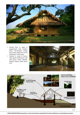 •   Ground floor is made of
    rugged-stone wall, bamboo
    doors, fine-bamboo ceiling
    those make people feel warm
    and balance in the house.
•   Upstairs is made of brown
    and smooth rammed-soil wall
    with heavy stones beneath,
    bamboo frames, palm leaves
    roof.




                                                                                                               108
EARTH ARCHITECTURE-Innovations in earth construction and potential of earth architecture in contemporary scenario
 