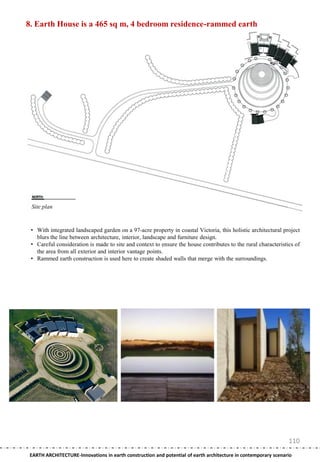 8. Earth House is a 465 sq m, 4 bedroom residence-rammed earth




 Site plan


 • With integrated landscaped garden on a 97-acre property in coastal Victoria, this holistic architectural project
   blurs the line between architecture, interior, landscape and furniture design.
 • Careful consideration is made to site and context to ensure the house contributes to the rural characteristics of
   the area from all exterior and interior vantage points.
 • Rammed earth construction is used here to create shaded walls that merge with the surroundings.




                                                                                                                110
 EARTH ARCHITECTURE-Innovations in earth construction and potential of earth architecture in contemporary scenario
 