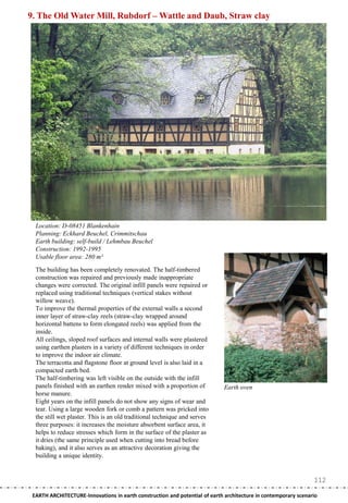 9. The Old Water Mill, Rubdorf – Wattle and Daub, Straw clay




  Location: D-08451 Blankenhain
  Planning: Eckhard Beuchel, Crimmitschau
  Earth building: self-build / Lehmbau Beuchel
  Construction: 1992-1995
  Usable floor area: 280 m²

  The building has been completely renovated. The half-timbered
  construction was repaired and previously made inappropriate
  changes were corrected. The original infill panels were repaired or
  replaced using traditional techniques (vertical stakes without
  willow weave).
  To improve the thermal properties of the external walls a second
  inner layer of straw-clay reels (straw-clay wrapped around
  horizontal battens to form elongated reels) was applied from the
  inside.
  All ceilings, sloped roof surfaces and internal walls were plastered
  using earthen plasters in a variety of different techniques in order
  to improve the indoor air climate.
  The terracotta and flagstone floor at ground level is also laid in a
  compacted earth bed.
  The half-timbering was left visible on the outside with the infill
  panels finished with an earthen render mixed with a proportion of          Earth oven
  horse manure.
  Eight years on the infill panels do not show any signs of wear and
  tear. Using a large wooden fork or comb a pattern was pricked into
  the still wet plaster. This is an old traditional technique and serves
  three purposes: it increases the moisture absorbent surface area, it
  helps to reduce stresses which form in the surface of the plaster as
  it dries (the same principle used when cutting into bread before
  baking), and it also serves as an attractive decoration giving the
  building a unique identity.


                                                                                                                112
 EARTH ARCHITECTURE-Innovations in earth construction and potential of earth architecture in contemporary scenario
 