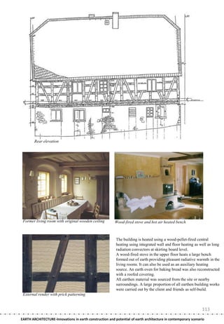 Rear elevation




 Former living room with original wooden ceiling         Wood-fired stove and hot air heated bench



                                                          The building is heated using a wood-pellet-fired central
                                                          heating using integrated wall and floor heating as well as long
                                                          radiation convectors at skirting board level.
                                                          A wood-fired stove in the upper floor heats a large bench
                                                          formed out of earth providing pleasant radiative warmth in the
                                                          living rooms. It can also be used as an auxiliary heating
                                                          source. An earth oven for baking bread was also reconstructed
                                                          with a roofed covering.
                                                          All earthen material was sourced from the site or nearby
                                                          surroundings. A large proportion of all earthen building works
                                                          were carried out by the client and friends as self-build.
 External render with prick patterning


                                                                                                               113
EARTH ARCHITECTURE-Innovations in earth construction and potential of earth architecture in contemporary scenario
 