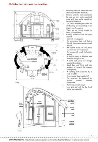 10. Solar oval one- cob construction

                                                                           •    Building with cob allows the use
                                                                                of local sustainable materials.
                                                                           •    In many areas the earth on site can
                                                                                be used and only water, sand and
                                                                                straw will need to be brought to
                                                                                the site to make cob.
                                                                           •    The cob is mixed right where we
                                                                                are building and stacked up on an
                                                                                impervious foundation.
                                                                           •    There are no forms needed to
                                                                                make a cob building.
                                                                           •    Curving sculptural walls are easily
                                                                                created.
                                                                           •     Cob wall construction
       Section
                                                                           •     An impervious base wall below
                                                                                 the cob for moisture protection of
                                                                                 the cob
                                                                           •     An earthen floor for solar mass
                                                                                 and economy of construction
                                                                           •     An interior cob bench for built-in
                                                                                 seating
                                                                           •     A built-in desk or kitchen area
                                                                                 with side storage niches
                                                                           •     A north wall closet for storage
                                                                                 space and insulation
                                                                           •     Small East and West end side
                                                                                 windows in cob wall for views &
                                                                                 area lighting
                                                                           •     A sleeping loft accessible by a
                                                                                 built-in ladder
                                                                           •     A corrugated sheet metal roof
                                                                           •     The structure is designed to
                                                                                 include       seismic      stability
        Plan                                                                     components
                                                                           •     A pleasing curved design
                                                                           •     Low cost as built by the local
                                                                                 labour and materials.




            View

                                                                                                                114
EARTH ARCHITECTURE-Innovations in earth construction and potential of earth architecture in contemporary scenario
 