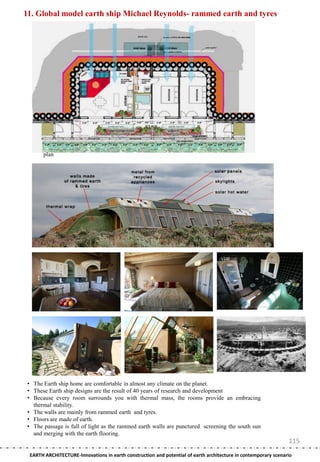 11. Global model earth ship Michael Reynolds- rammed earth and tyres




       plan




 • The Earth ship home are comfortable in almost any climate on the planet.
 • These Earth ship designs are the result of 40 years of research and development
 • Because every room surrounds you with thermal mass, the rooms provide an embracing
   thermal stability.
 • The walls are mainly from rammed earth and tyres.
 • Floors are made of earth.
 • The passage is full of light as the rammed earth walls are punctured screening the south sun
   and merging with the earth flooring.
                                                                                                                115
 EARTH ARCHITECTURE-Innovations in earth construction and potential of earth architecture in contemporary scenario
 