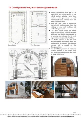 12. Carriage House-Kelly Hart-earth bag construction

                                                                       • There is potentially about 900 s.f. of
                                                                         usable floor area on two stories. It is a
                                                                         hybrid design, utilizing earth bags
                                                                         plastered with papercrete, a steel
                                                                         prefabricated vault, concrete floor, and
                                                                         wood-framed end walls.
                                                                       • Since the steel vault is completely
                                                                         covered with insulating earth bags, the
                                                                         building is very well insulated, and
                                                                         comfortable year-round.
                                                                       • This cross section shows the hybrid
                                                                         nature of this design. In order to gain
                                                                         height, the steel shell is erected on top of
                                                                         an earth bag stem wall, and then the earth
                                                                         bags continue on up over the building.
                                                                       • The double columns of the stem wall
                                                                         provides thermal mass on the inside and
                                                                         insulation on the outside. An insulated
 Ground plan                           First floor plan                  concrete pad is poured for the
                                                                         shop/garage floor.
                                                                       • The second floor joists and tie beams are
                                                                         essential elements of the design, since
                                                                         they resist deformation of the vault from
                                                                         all of the weight on it.




    section




                                                                                                                116
EARTH ARCHITECTURE-Innovations in earth construction and potential of earth architecture in contemporary scenario
 