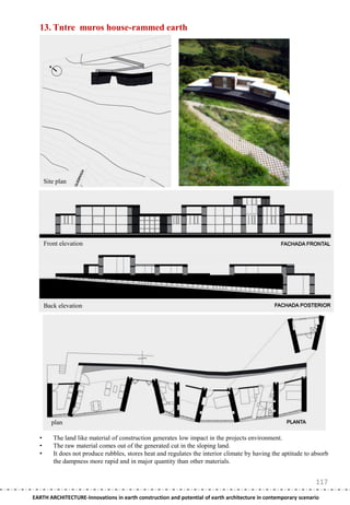 13. Tntre muros house-rammed earth




      Site plan




      Front elevation




      Back elevation




         plan

  •      The land like material of construction generates low impact in the projects environment.
  •      The raw material comes out of the generated cut in the sloping land.
  •      It does not produce rubbles, stores heat and regulates the interior climate by having the aptitude to absorb
         the dampness more rapid and in major quantity than other materials.


                                                                                                                117
EARTH ARCHITECTURE-Innovations in earth construction and potential of earth architecture in contemporary scenario
 