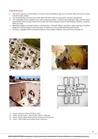 EARTH DUG OUT
      The earth is dug out to create shelters. In most of cases dwellings are dug out in soft soils, tuffs, porous lava in areas
       with hot and dry climate.
      The horizontal dug out create caves on the side of the hills, which are accessed by staircases and galleries.
      The vertical dug out are created in areas such as plateaus or plains. A kind of open courtyard is dug out a few meters
       deep and then room are dug out like caves on the side of this courtyard. Access to the dwelling is done by a staircase,
       often very steep.
      Beautiful examples are found in China, in the provinces of Hunnan, Shanxi, and Gansu, where more than 10 million
       people live in homes dug out of the loess layer. In Tunisia too, one can find interesting achievements.
      In Turkey, Cappadocia show exceptional creations where people combined vertical and horizontal dug out.




 13.                                                                14.




 15.                                                                        16.


 13.   Tunisia, Matmata (Photo CRATerre EAG
 14.   China, Nxiang region – Han Jia Bao (Photo V. Dubourg
 15.   China, Nxiang region (Photo Chinese Society of Architecture)
 16.   China – Plan of dug out dwelling (Source unknown)




                                                                                                                                    9

EARTH ARCHITECTURE-Innovations in earth construction and potential of earth architecture in contemporary scenario
 