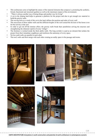 •     This architecture aims to highlight the nature of the material elements that compose it, promoting the aesthetic,
      formal, functional and structural qualities as well as the maximum respect of the environment.
•      ―There is always another way of doing things and another way for living‖
•     A cut in the sloping land helps to generate a platform for the project and also to get enough raw material to
      build the gravity walls.
•     The waving form as a result of this cut in the land, defines the position and order of every wall.
•     The succession of these adobe walls and the different heights of the roof caused the division of the house even
      for the activity or the user.
•     In order to get rid off the domino effect, the gravity walls break their parallelism solving the structure and
      strengthening the character (spirit) of every ―refuge‖.
•     The furniture is worked inside the thick adobe walls. The long corridor is used as an element that isolates the
      project from their immediate neighbours and reinforces the autonomy of every space.
•     No two earth walls are parallel to each other.
•     The roof, walls and floor merge with each other creating an earthy space in the passage and rooms.




                                                                                                                   118
    EARTH ARCHITECTURE-Innovations in earth construction and potential of earth architecture in contemporary scenario
 