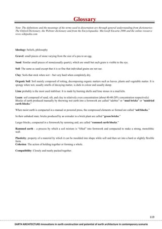 Glossary
Note: The definitions and the meanings of the terms used in dissertation are through general understanding from dictionaries-
The Oxford Dictionary, the Webster dictionary and from the Encyclopaedia- Microsoft Encarta 2006 and the online resource
www.wikipedia.com




Ideology: beliefs, philosophy

Gravel: small pieces of stone varying from the size of a pea to an egg.

Sand: Similar small pieces of stone(usually quartz), which are small but each grain is visible to the eye.

Soil: The same as sand except that it is so fine that individual grains are not see.

Clay: Soils that stick when wet – but very hard when completely dry.

Organic Soil: Soil mainly composed of rotting, decomposing organic matters such as leaves, plants and vegetable matter. It is
spongy when wet, usually smells of decaying matter, is dark in colour and usually damp.

Lime probably is the most used stabiliser. It is made by burning shells and lime stones in a mud kiln.

Loam: soil composed of sand, silt, and clay in relatively even concentration (about 40-40-20% concentration respectively)
Blocks of earth produced manually by throwing wet earth into a formwork are called “adobes” or “mud bricks” or “sundried
earth blocks.”

When moist earth is compacted in a manual or powered press, the compressed elements so formed are called “soil blocks.”

In their unbaked state, bricks produced by an extruder in a brick plant are called “green bricks.”

Larger blocks, compacted in a formwork by ramming and, are called “rammed earth blocks.”

Rammed earth – a process by which a soil mixture is “lifted” into formwork and compacted to make a strong, monolithic
wall.

Plasticity: property of a material by which it can be moulded into shape while soft and then set into a hard or slightly flexible
form.
Cohesion: The action of holding together or forming a whole.

Compatibility: Closely and neatly packed together.




                                                                                                                            119

EARTH ARCHITECTURE-Innovations in earth construction and potential of earth architecture in contemporary scenario
 