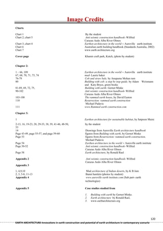 Image Credits
Charts

Chart 1                                                   By the student
Chart 2; chart 5                                          Anti seismic construction handbook- Wilfred
                                                          Carazas Aedo Alba River Olmos
Chart 3; chart 4                                          Earthen architecture in the world – Auroville earth institute
Chart 6                                                   Australian earth building handbook (Standards Australia, 2002)
Chart 7                                                   www.earth architecture.org

Cover page                                                Khamir craft park, Kutch, (photo by student)


Chapter 2:

1 – 66, 109                                               Earthen architecture in the world – Auroville earth institute
67, 68, 70, 71, 73, 74                                    mud- Laurie baker
76-79                                                     Cob and straw bale, by Anupama Mohan ram
80                                                        Building with cob: a step by step guide, by Adam Weismann
                                                          and Katy Bryce, green books
81-89, 69, 72, 75,                                        Building with earth- Gernot Minke
90-102                                                    Anti seismic construction handbook- Wilfred
                                                          Carazas Aedo Alba River Olmos
103-108                                                   The rammed earth house, by David Easton
110                                                       Resurrection: rammed earth construction
                                                           Michael Padavic
111                                                       www.Rammed earth construction.com

Chapter 3:

1                                                         Earthen architecture for sustainable habitat, by Satprem Maini
2-13, 16, 19-23, 28, 29-33, 38, 39, 41-46, 48-50,         by the student
53
14                                                        Drawings from Auroville Earth architecture handbook
Page 43-49, page 55-57, and page 59-60                    figures from Building with earth, by Gernot Minke
Page 53                                                   figures from Resurrection: rammed earth construction,
                                                          Michael Padavic
Page 54                                                   Earthen architecture in the world – Auroville earth institute
Page 50-52                                                Anti seismic construction handbook- Wilfred
                                                          Carazas Aedo Alba River Olmos
Page 58                                                   Earth architecture, by Ronald Rael

Appendix 2                                                Anti seismic construction handbook- Wilfred
                                                          Carazas Aedo Alba River Olmos
Appendix 3

1, 4,9,10                                                  Mud architecture of Indian deserts, by K B Jain
2, 3, 5-8, 11-13                                          Banni hamlets (photos by student)
Appendix 4                                                 www.auroville earth institute.com (Sub part- earth
                                                          technologies)

Appendix 5                                                Case studies studied from

                                                          1.   Building with earth by Gernot Minke.
                                                          2.   Earth architecture by Ronald Rael,
                                                          3.   www.eartharchitecture.org




                                                                                                                      120
EARTH ARCHITECTURE-Innovations in earth construction and potential of earth architecture in contemporary scenario
 