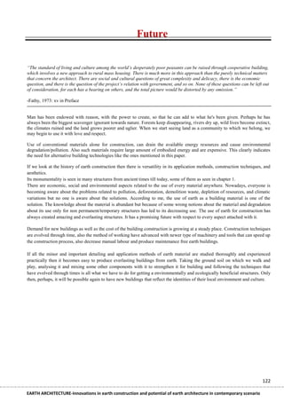 Future


“The standard of living and culture among the world’s desperately poor peasants can be raised through cooperative building,
which involves a new approach to rural mass housing. There is much more in this approach than the purely technical matters
that concern the architect. There are social and cultural questions of great complexity and delicacy, there is the economic
question, and there is the question of the project’s relation with government, and so on. None of these questions can be left out
of consideration, for each has a bearing on others, and the total picture would be distorted by any omission.”

-Fathy, 1973: xv in Preface


Man has been endowed with reason, with the power to create, so that he can add to what he's been given. Perhaps he has
always been the biggest scavenger ignorant towards nature. Forests keep disappearing, rivers dry up, wild lives become extinct,
the climates ruined and the land grows poorer and uglier. When we start seeing land as a community to which we belong, we
may begin to use it with love and respect.

Use of conventional materials alone for construction, can drain the available energy resources and cause environmental
degradation/pollution. Also such materials require large amount of embodied energy and are expensive. This clearly indicates
the need for alternative building technologies like the ones mentioned in this paper.

If we look at the history of earth construction then there is versatility in its application methods, construction techniques, and
aesthetics.
Its monumentality is seen in many structures from ancient times till today, some of them as seen in chapter 1.
There are economic, social and environmental aspects related to the use of every material anywhere. Nowadays, everyone is
becoming aware about the problems related to pollution, deforestation, demolition waste, depletion of resources, and climatic
variations but no one is aware about the solutions. According to me, the use of earth as a building material is one of the
solution. The knowledge about the material is abundant but because of some wrong notions about the material and degradation
about its use only for non permanent/temporary structures has led to its decreasing use. The use of earth for construction has
always created amazing and everlasting structures. It has a promising future with respect to every aspect attached with it.

Demand for new buildings as well as the cost of the building construction is growing at a steady place. Construction techniques
are evolved through time, also the method of working have advanced with newer type of machinery and tools that can speed up
the construction process, also decrease manual labour and produce maintenance free earth buildings.

If all the minor and important detailing and application methods of earth material are studied thoroughly and experienced
practically then it becomes easy to produce everlasting buildings from earth. Taking the ground soil on which we walk and
play, analysing it and mixing some other components with it to strengthen it for building and following the techniques that
have evolved through times is all what we have to do for getting a environmentally and ecologically beneficial structures. Only
then, perhaps, it will be possible again to have new buildings that reflect the identities of their local environment and culture.




                                                                                                                             122

EARTH ARCHITECTURE-Innovations in earth construction and potential of earth architecture in contemporary scenario
 