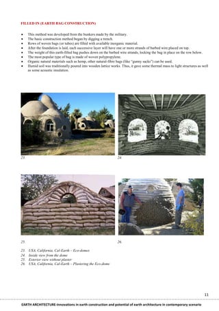 FILLED IN (EARTH BAG CONSTRUCTION)


     This method was developed from the bunkers made by the military.
     The basic construction method began by digging a trench.
     Rows of woven bags (or tubes) are filled with available inorganic material.
     After the foundation is laid, each successive layer will have one or more strands of barbed wire placed on top.
     The weight of this earth-filled bag pushes down on the barbed wire strands, locking the bag in place on the row below.
     The most popular type of bag is made of woven polypropylene.
     Organic natural materials such as hemp, other natural-fibre bags (like ―gunny sacks‖) can be used.
     Humid soil was traditionally poured into wooden lattice works. Thus, it gave some thermal mass to light structures as well
      as some acoustic insulation.




23.                                                               24.




25.                                                               26.

23.   USA, California, Cal-Earth – Eco-domes
24.   Inside view from the dome
25.   Exterior view without plaster
26.   USA, California, Cal-Earth – Plastering the Eco-dome




                                                                                                                             11

EARTH ARCHITECTURE-Innovations in earth construction and potential of earth architecture in contemporary scenario
 