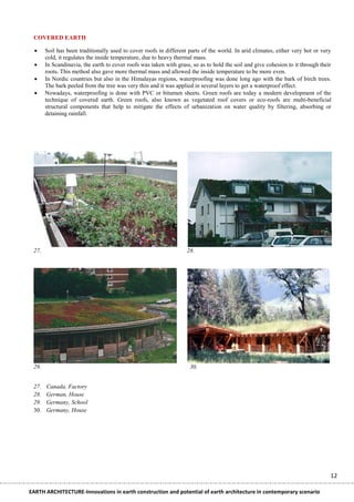 COVERED EARTH

      Soil has been traditionally used to cover roofs in different parts of the world. In arid climates, either very hot or very
       cold, it regulates the inside temperature, due to heavy thermal mass.
      In Scandinavia, the earth to cover roofs was taken with grass, so as to hold the soil and give cohesion to it through their
       roots. This method also gave more thermal mass and allowed the inside temperature to be more even.
      In Nordic countries but also in the Himalayas regions, waterproofing was done long ago with the bark of birch trees.
       The bark peeled from the tree was very thin and it was applied in several layers to get a waterproof effect.
      Nowadays, waterproofing is done with PVC or bitumen sheets. Green roofs are today a modern development of the
       technique of covered earth. Green roofs, also known as vegetated roof covers or eco-roofs are multi-beneficial
       structural components that help to mitigate the effects of urbanization on water quality by filtering, absorbing or
       detaining rainfall.




 27.                                                               28.




 29.                                                                 30.


 27.   Canada, Factory
 28.   German, House
 29.   Germany, School
 30.   Germany, House




                                                                                                                                 12

EARTH ARCHITECTURE-Innovations in earth construction and potential of earth architecture in contemporary scenario
 