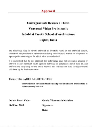 Approval


                     Undergraduate Research Thesis
                       Vyavasayi Vidya Pratisthan’s
               Indubhai Parekh School of Architecture
                                   Rajkot, India


The following study is hereby approved as creditable work on the approved subject,
carried out and presented in a manner sufficiently satisfactory to warrant its acceptance as
a prerequisite to the degree for which it has been submitted.

It is understood that by this approval, the undersigned does not necessarily endorse or
approve of any statement made, opinion expressed or conclusion drawn there in, and
approves the study only for the above purpose, and satisfies him as to the requirements
laid down by the thesis committee.



Thesis Title: EARTH ARCHITECTURE
               Innovations in earth construction and potential of earth architecture in
               contemporary scenario




Name: Bhavi Vador                      Guide: Vishwanath Kashikar
Roll No: 3805                          Signature:
                                      Date:
 