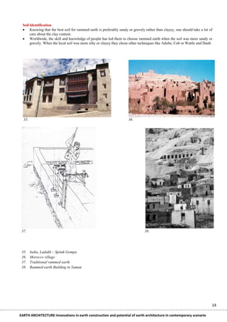 Soil identification
  Knowing that the best soil for rammed earth is preferably sandy or gravely rather than clayey, one should take a lot of
      care about the clay content.
  Worldwide, the skill and knowledge of people has led them to choose rammed earth when the soil was more sandy or
      gravely. When the local soil was more silty or clayey they chose other techniques like Adobe, Cob or Wattle and Daub.




  35.                                                                36.




 37.                                                                           38.




 35.    India, Ladakh – Spituk Gompa
 36.    Morocco village
 37.    Traditional rammed earth
 38.    Rammed earth Building in Yaman




                                                                                                                          14

EARTH ARCHITECTURE-Innovations in earth construction and potential of earth architecture in contemporary scenario
 