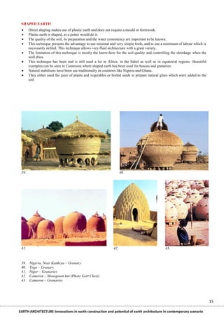 SHAPED EARTH
      Direct shaping makes use of plastic earth and does not require a mould or formwork.
      Plastic earth is shaped, as a potter would do it.
      The quality of the soil, its preparation and the water consistency are important to be known.
      This technique presents the advantage to use minimal and very simple tools, and to use a minimum of labour which is
       necessarily skilled. This technique allows very fluid architecture with a great variety.
      The limitation of this technique is mostly the know-how for the soil quality and controlling the shrinkage when the
       wall dries.
      This technique has been and is still used a lot in Africa, in the Sahel as well as in equatorial regions. Beautiful
       examples can be seen in Cameroon where shaped earth has been used for houses and granaries.
      Natural stabilisers have been use traditionally in countries like Nigeria and Ghana.
      They either used the juice of plants and vegetables or boiled seeds to prepare natural glues which were added to the
       soil.




 39.                                                                40.




 41.                                                          42.                               43.


 39.   Nigeria, Near Kankeya – Granary
 40.   Togo – Granary
 41.   Niger – Granaries
 42.   Cameron – Mousgoum hut (Photo Gert Chesi)
 43.   Cameron – Granaries




                                                                                                                              15

EARTH ARCHITECTURE-Innovations in earth construction and potential of earth architecture in contemporary scenario
 