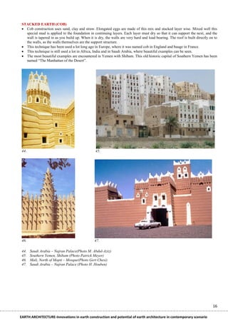 STACKED EARTH (COB)
  Cob construction uses sand, clay and straw. Elongated eggs are made of this mix and stacked layer wise. Mixed well this
   special mud is applied to the foundation in continuing layers. Each layer must dry so that it can support the next, and the
   wall is tapered in as you build up. When it is dry, the walls are very hard and load bearing. The roof is built directly on to
   the walls, as the walls themselves are the support structure.
  This technique has been used a lot long ago in Europe, where it was named cob in England and bauge in France.
  This technique is still used a lot in Africa, India and in Saudi Arabia, where beautiful examples can be seen.
  The most beautiful examples are encountered in Yemen with Shibam. This old historic capital of Southern Yemen has been
   named ―The Manhattan of the Desert‖.




 44.                                             45.




 46.                                            47.

 44.   Saudi Arabia – Najran Palace(Photo M. Abdul-Aziz)
 45.   Southern Yemen, Shibam (Photo Patrick Meyer)
 46.   Mali, North of Mopti – Mosque(Photo Gert Chesi)
 47.   Saudi Arabia – Najran Palace (Photo H. Houben)




                                                                                                                              16

EARTH ARCHITECTURE-Innovations in earth construction and potential of earth architecture in contemporary scenario
 
