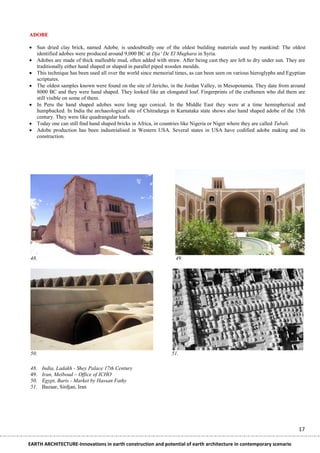 ADOBE

 Sun dried clay brick, named Adobe, is undoubtedly one of the oldest building materials used by mankind: The oldest
  identified adobes were produced around 9,000 BC at Dja‟ De El Mughara in Syria.
 Adobes are made of thick malleable mud, often added with straw. After being cast they are left to dry under sun. They are
  traditionally either hand shaped or shaped in parallel piped wooden moulds.
 This technique has been used all over the world since memorial times, as can been seen on various hieroglyphs and Egyptian
  scriptures.
 The oldest samples known were found on the site of Jericho, in the Jordan Valley, in Mesopotamia. They date from around
  8000 BC and they were hand shaped. They looked like an elongated loaf. Fingerprints of the craftsmen who did them are
  still visible on some of them.
 In Peru the hand shaped adobes were long ago conical. In the Middle East they were at a time hemispherical and
  humpbacked. In India the archaeological site of Chitradurga in Karnataka state shows also hand shaped adobe of the 15th
  century. They were like quadrangular loafs.
 Today one can still find hand shaped bricks in Africa, in countries like Nigeria or Niger where they are called Tubali.
 Adobe production has been industrialised in Western USA. Several states in USA have codified adobe making and its
  construction.




48.                                                              49.




50.                                                            51.

48.   India, Ladakh - Shey Palace 17th Century
49.   Iran, Meiboud – Office of ICHO
50.   Egypt, Baris - Market by Hassan Fathy
51.   Bazaar, Sirdjan, Iran




                                                                                                                        17

EARTH ARCHITECTURE-Innovations in earth construction and potential of earth architecture in contemporary scenario
 