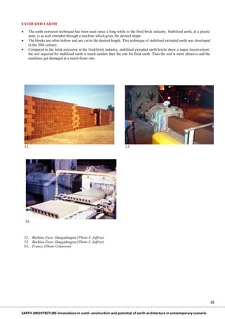 EXTRUDED EARTH

     The earth extrusion technique has been used since a long while in the fired brick industry. Stabilised earth, at a plastic
      state, is as well extruded through a machine which gives the desired shape.
     The blocks are often hollow and are cut to the desired length. This technique of stabilised extruded earth was developed
      in the 20th century.
     Compared to the brick extrusion in the fired brick industry, stabilised extruded earth bricks show a major inconvenient:
      the soil required for stabilised earth is much sandier than the one for fired earth. Thus the soil is more abrasive and the
      machines get damaged at a much faster rate.




    52.                                                                53.




    54.



    52. Burkina Faso, Ouagadougou (Photo J. Joffroy)
    53. Burkina Faso, Ouagadougou (Photo J. Joffroy)
    54. France (Photo Unknown)




                                                                                                                                18

EARTH ARCHITECTURE-Innovations in earth construction and potential of earth architecture in contemporary scenario
 