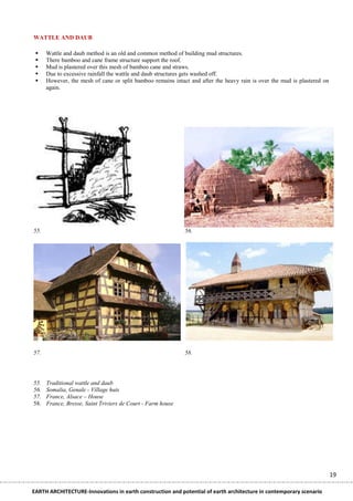 WATTLE AND DAUB

     Wattle and daub method is an old and common method of building mud structures.
     There bamboo and cane frame structure support the roof.
     Mud is plastered over this mesh of bamboo cane and straws.
     Due to excessive rainfall the wattle and daub structures gets washed off.
     However, the mesh of cane or split bamboo remains intact and after the heavy rain is over the mud is plastered on
      again.




55.                                                          56.




57.                                                          58.




55.   Traditional wattle and daub
56.   Somalia, Genale - Village huts
57.   France, Alsace – House
58.   France, Bresse, Saint Triviers de Court - Farm house




                                                                                                                          19

EARTH ARCHITECTURE-Innovations in earth construction and potential of earth architecture in contemporary scenario
 