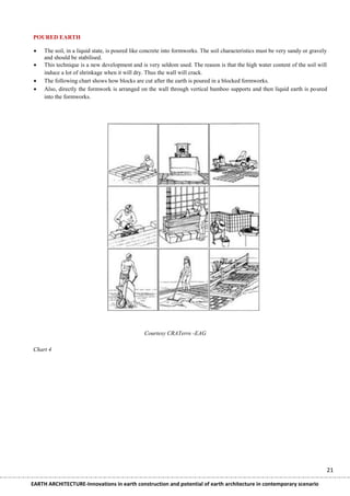 POURED EARTH

    The soil, in a liquid state, is poured like concrete into formworks. The soil characteristics must be very sandy or gravely
     and should be stabilised.
    This technique is a new development and is very seldom used. The reason is that the high water content of the soil will
     induce a lot of shrinkage when it will dry. Thus the wall will crack.
    The following chart shows how blocks are cut after the earth is poured in a blocked formworks.
    Also, directly the formwork is arranged on the wall through vertical bamboo supports and then liquid earth is poured
     into the formworks.




                                                Courtesy CRATerre -EAG

Chart 4




                                                                                                                               21

EARTH ARCHITECTURE-Innovations in earth construction and potential of earth architecture in contemporary scenario
 