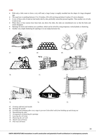 COB
     With only a little water to form a very stiff mud, a large Lump is roughly moulded into the shape of a huge elongated
      egg.
     The usual size is anything between 12 to 18-inches, (30 to 40 cm) long and about 6 inches (15 cm) in diameter.
     A row of these cobs of mud are laid neatly side by side, preferably somewhat pressed together. Then another row of cobs
      is laid on top.
     When three or four courses have been laid, one above the other, the sides are smoothened over so that the holes and
      cracks disappear.
     Openings for doors and windows are a problem, which can be solved by using temporary vertical planks or shuttering.
     Another very simple shuttering for openings is to use empty kerosene tins.




67.                                       68.                                   69.




70.                                             71.                                    72.




73.                                         74.                                         75.

67.   Forming stiff mud and moulds
68.   Stacking the moulds
69.   Levelling and trimming after every stage to prevent Unlevelled walls from building up and drying out
70.   Smoothening the sides
71.   Arrangement of shuttering for openings
72.   Layering the cob strips
73.   Plastering the cob wall
74.   Thatch roof cob house
75.   Flat roof cob house



                                                                                                                           24

EARTH ARCHITECTURE-Innovations in earth construction and potential of earth architecture in contemporary scenario
 