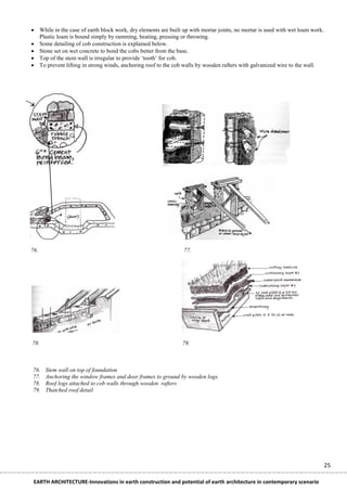  While in the case of earth block work, dry elements are built up with mortar joints, no mortar is used with wet loam work.
  Plastic loam is bound simply by ramming, beating, pressing or throwing.
 Some detailing of cob construction is explained below.
 Stone set on wet concrete to bond the cobs better from the base.
 Top of the stem wall is irregular to provide „tooth‟ for cob.
 To prevent lifting in strong winds, anchoring roof to the cob walls by wooden rafters with galvanized wire to the wall.




76.                                                             77.




78.                                                             79.


                                  Adobes are made of thick malleable mud, often added with straw.
76.   Stem wall on top of foundation
77.   Anchoring the window frames and door frames to ground by wooden logs.
78.   Roof logs attached to cob walls through wooden rafters
79.   Thatched roof detail




                                                                                                                               25

 EARTH ARCHITECTURE-Innovations in earth construction and potential of earth architecture in contemporary scenario
 