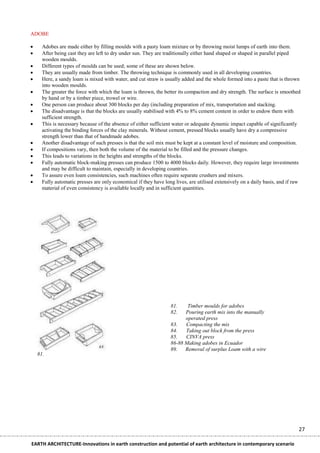 ADOBE

     Adobes are made either by filling moulds with a pasty loam mixture or by throwing moist lumps of earth into them.
     After being cast they are left to dry under sun. They are traditionally either hand shaped or shaped in parallel piped
      wooden moulds.
     Different types of moulds can be used; some of these are shown below.
     They are usually made from timber. The throwing technique is commonly used in all developing countries.
     Here, a sandy loam is mixed with water, and cut straw is usually added and the whole formed into a paste that is thrown
      into wooden moulds.
     The greater the force with which the loam is thrown, the better its compaction and dry strength. The surface is smoothed
      by hand or by a timber piece, trowel or wire.
     One person can produce about 300 blocks per day (including preparation of mix, transportation and stacking.
     The disadvantage is that the blocks are usually stabilised with 4% to 8% cement content in order to endow them with
      sufficient strength.
     This is necessary because of the absence of either sufficient water or adequate dynamic impact capable of significantly
      activating the binding forces of the clay minerals. Without cement, pressed blocks usually have dry a compressive
      strength lower than that of handmade adobes.
     Another disadvantage of such presses is that the soil mix must be kept at a constant level of moisture and composition.
     If compositions vary, then both the volume of the material to be filled and the pressure changes.
     This leads to variations in the heights and strengths of the blocks.
     Fully automatic block-making presses can produce 1500 to 4000 blocks daily. However, they require large investments
      and may be difficult to maintain, especially in developing countries.
     To assure even loam consistencies, such machines often require separate crushers and mixers.
     Fully automatic presses are only economical if they have long lives, are utilised extensively on a daily basis, and if raw
      material of even consistency is available locally and in sufficient quantities.




                                                                  81.    Timber moulds for adobes
                                                                  82.   Pouring earth mix into the manually
                                                                        operated press
                                                                  83.   Compacting the mix
                                                                  84.   Taking out block from the press
                                                                  85.   CINVA press
                                                                  86-88 Making adobes in Ecuador
                                                                  89.   Removal of surplus Loam with a wire
    81.




                                                                                                                               27

EARTH ARCHITECTURE-Innovations in earth construction and potential of earth architecture in contemporary scenario
 