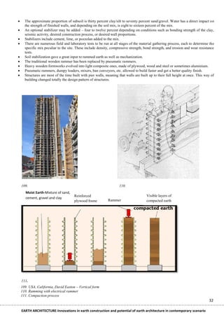      The approximate proportion of subsoil is thirty percent clay/silt to seventy percent sand/gravel. Water has a direct impact on
      the strength of finished walls, and depending on the soil mix, is eight to sixteen percent of the mix.
     An optional stabilizer may be added – four to twelve percent depending on conditions such as bonding strength of the clay,
      seismic activity, desired construction process, or desired wall proportions.
     Stabilizers include cement, lime, or pozzolan added to the mix.
     There are numerous field and laboratory tests to be run at all stages of the material gathering process, each to determine the
      specific mix peculiar to the site. These include density, compressive strength, bond strength, and erosion and wear resistance
      tests.
     Soil stabilization gave a great input to rammed earth as well as mechanization.
     The traditional wooden rammer has been replaced by pneumatic rammers.
     Heavy wooden formworks evolved into light composite ones, made of plywood, wood and steel or sometimes aluminium.
     Pneumatic rammers, dumpy loaders, mixers, ban conveyors, etc. allowed to build faster and get a better quality finish.
     Structures are most of the time built with pier walls, meaning that walls are built up to their full height at once. This way of
      building changed totally the design pattern of structures.




    109.                                                             110.
       Moist Earth-Mixture of sand,
                                       Reinforced                                       Visible layers of
       cement, gravel and clay
                                       plywood frame          Rammer                    compacted earth




    111.
    109. USA, California, David Easton – Vertical form
    110. Ramming with electrical rammer
    111. Compaction process
                                                                                                                                  32

    EARTH ARCHITECTURE-Innovations in earth construction and potential of earth architecture in contemporary scenario
 