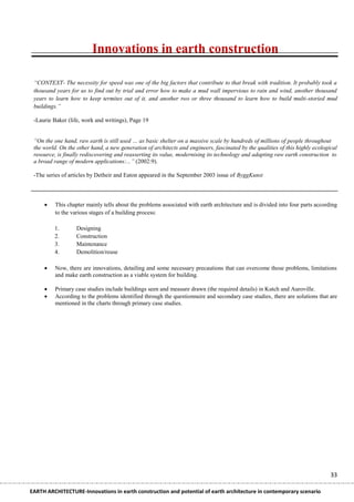 Innovations in earth construction

 “CONTEXT- The necessity for speed was one of the big factors that contribute to that break with tradition. It probably took a
 thousand years for us to find out by trial and error how to make a mud wall impervious to rain and wind, another thousand
 years to learn how to keep termites out of it, and another two or three thousand to learn how to build multi-storied mud
 buildings.”

 -Laurie Baker (life, work and writings), Page 19


 “On the one hand, raw earth is still used … as basic shelter on a massive scale by hundreds of millions of people throughout
 the world. On the other hand, a new generation of architects and engineers, fascinated by the qualities of this highly ecological
 resource, is finally rediscovering and reasserting its value, modernising its technology and adapting raw earth construction to
 a broad range of modern applications:...” (2002:9).

 -The series of articles by Detheir and Eaton appeared in the September 2003 issue of ByggKunst



         This chapter mainly tells about the problems associated with earth architecture and is divided into four parts according
          to the various stages of a building process:

         1.        Designing
         2.        Construction
         3.        Maintenance
         4.        Demolition/reuse

         Now, there are innovations, detailing and some necessary precautions that can overcome those problems, limitations
          and make earth construction as a viable system for building.

         Primary case studies include buildings seen and measure drawn (the required details) in Kutch and Auroville.
         According to the problems identified through the questionnaire and secondary case studies, there are solutions that are
          mentioned in the charts through primary case studies.




                                                                                                                               33

EARTH ARCHITECTURE-Innovations in earth construction and potential of earth architecture in contemporary scenario
 