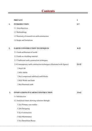 Contents

     PREFACE                                                                     1

1.   INTRODUCTION                                                                2-7

     1.1 Aim/objectives

     1.2 Methodology

     1.3 Necessity of research on earth construction

     1.4 Scope and limitations



2.   EARTH CONSTRUCTION TECHNIQUES                                               8-22

     2.1 Earth architecture of world

     2.2 Earth as a building material

     2.3 Traditional earth construction techniques

     2.4 Contemporary earth construction techniques (illustrated with figures)   23-32

         2.4(a) Cob

         2.4(b) Adobe

         2.4(c) compressed stabilised earth blocks

         2.4(d) Wattle and daub

         2.4(e) Rammed earth



3.   INNOVATIONS IN EARTH CONSTRUCTION                                           33-62

     3.1 Introduction

     3.2 Analytical charts showing solutions through:

         3.2(a) Primary case studies

         3.2(b) Designing

         3.3(c) Construction

         3.4(d) Maintenance

         3.5(e) Demolition/Reuse
 