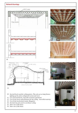 Related drawings




                                                                            31.




                                                                            32.




                                                                            33.
30.




                                                                            35.




 34.



 30. Inverted bowls used for ceiling pattern. They also act as lamp fixtures
     lighting up the entire ceiling(wall section and view)
 31. Use of inverted bowls, Auroville (creativity apartment)
 32. Use of clay bowls with all fixtures for the ceiling , Auroville(creativity)
 33. Use of clay bowls(whole inside), Bangalore
 34. Inverted clay pots used in curvilinear ceiling
 35. Inner view of the house
 36. Inner view of the house                                                       36.

                                                                                         39
 