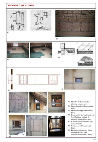 PRIMARY CASE STUDIES




37.


                        38.




                          40.
39.




                                42.
 41.




                                      37. Sketches by Laurie baker
                                          showing window type
                                      38. Pivoted window(Hunnarshala,
                                          Bhuj)
                                      39. Oxide flooring (Hunnarshala,
                                          Bhuj)
                                      40. Some supporting sketches from
                                          book building with earth
                                          showing rammed floorings
                                      41. Window type(Hiralaxmi craft
                                          park, Bhujodi)
                                      42. Window type(Hunnarshala,
                                          Bhuj)
                                      43. Various window types shown
                                          through sketches and
                                          pictures(Hunnarshala, Bhuj)
  43.
                                                                      40
 
