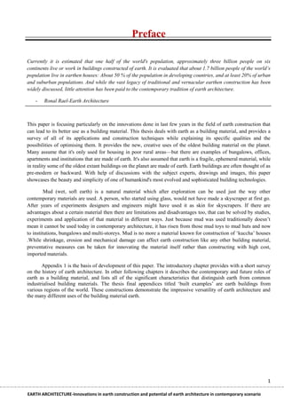 Preface

Currently it is estimated that one half of the world's population, approximately three billion people on six
continents live or work in buildings constructed of earth. It is evaluated that about 1.7 billion people of the world‟s
population live in earthen houses: About 50 % of the population in developing countries, and at least 20% of urban
and suburban populations. And while the vast legacy of traditional and vernacular earthen construction has been
widely discussed, little attention has been paid to the contemporary tradition of earth architecture.

    -   Ronal Rael-Earth Architecture



This paper is focusing particularly on the innovations done in last few years in the field of earth construction that
can lead to its better use as a building material. This thesis deals with earth as a building material, and provides a
survey of all of its applications and construction techniques while explaining its specific qualities and the
possibilities of optimising them. It provides the new, creative uses of the oldest building material on the planet.
Many assume that it's only used for housing in poor rural areas—but there are examples of bungalows, offices,
apartments and institutions that are made of earth. It's also assumed that earth is a fragile, ephemeral material, while
in reality some of the oldest extant buildings on the planet are made of earth. Earth buildings are often thought of as
pre-modern or backward. With help of discussions with the subject experts, drawings and images, this paper
showcases the beauty and simplicity of one of humankind's most evolved and sophisticated building technologies.

         Mud (wet, soft earth) is a natural material which after exploration can be used just the way other
contemporary materials are used. A person, who started using glass, would not have made a skyscraper at first go.
After years of experiments designers and engineers might have used it as skin for skyscrapers. If there are
advantages about a certain material then there are limitations and disadvantages too, that can be solved by studies,
experiments and application of that material in different ways. Just because mud was used traditionally doesn‘t
mean it cannot be used today in contemporary architecture, it has risen from those mud toys to mud huts and now
to institutions, bungalows and multi-storeys. Mud is no more a material known for construction of ‗kuccha‘ houses
.While shrinkage, erosion and mechanical damage can affect earth construction like any other building material,
preventative measures can be taken for innovating the material itself rather than constructing with high cost,
imported materials.

       Appendix 1 is the basis of development of this paper. The introductory chapter provides with a short survey
on the history of earth architecture. In other following chapters it describes the contemporary and future roles of
earth as a building material, and lists all of the significant characteristics that distinguish earth from common
industrialised building materials. The thesis final appendices titled ‗built examples‘ are earth buildings from
various regions of the world. These constructions demonstrate the impressive versatility of earth architecture and
the many different uses of the building material earth.




                                                                                                                      1

EARTH ARCHITECTURE-Innovations in earth construction and potential of earth architecture in contemporary scenario
 