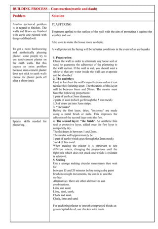 BUILDING PROCESS – Construction(wattle and daub)

Problem                         Solution

Another technical problem       PLASTERING
is in regard to finishes. The
walls and floors are finished   Treatment applied to the surface of the wall with the aim of protecting it against the
with earth and painted with     weather and use.
dung-stabilised soil.
                                Also used to make the house more aesthetic.

To get a more hardwearing       A wall protected by facing will be in better conditions in the event of an earthquake
and aesthetically pleasing
plaster, some people try to
                                 1. Preparation:
use sand-cement plaster on
                                 Clean the wall in order to eliminate any loose soil or
the earth walls. But this
                                 sand, to guarantee the adherence of the plastering to
creates an extra problem
                                 the wall section. If the wall is wet, you should wait a
because sand-cement plaster
                                 while so that any water inside the wall can evaporate
does not stick to earth walls
                                 and be absorbed
(hence the plaster peels off
                                 2. The underlay:
after a short time).
                                 Used to level out the wall's imperfections and so it can
                                 receive this finishing layer. The thickness of this layer
                                 will be between 8mm and 20mm. The mortar must
                                 have the following proportions:
                                 1 part of earth at 5mm diameter.
                                 2 parts of sand (which go through the 5 mm mesh)
                                 1/3 of straw cut into 3cms strips.
                                 3. “Incisions”
                                 Before the first layer, dries, "incisions" are made
                                 using a metal brush or nails. This improves the
                                 adhesion of the second layer onto the first.
Special skills needed for        4. The second layer: "the finish". An aesthetic thin
plastering.                      seal or protective layer, added once the first layer is
                                 completely dry.
                                 The thickness is between 1 and 2mm.
                                 The mortar will approximately be:
                                 1 part of earth (which goes through the 2mm mesh)
                                 3 or 4 of fine sand.
                                 When making the plaster it is important to test
                                 different mixes, changing the proportions until the
                                 right mix which does not crack and which is resistant
                                 is achieved.
                                 5. Sealing
                                 Use a sponge making circular movements then wait
                                 for
                                 between 15 and 20 minutes before using a dry paint
                                 brush in straight movements, the aim is to seal the
                                 surface.
                                 Alternatives: there are other alternatives and
                                 combinations.
                                 Lime and sand,
                                 Lime, sand, earth,
                                 Chalk and sand,
                                 Chalk, lime and sand

                                 For anchoring plaster to smooth compressed blocks at
                                 ground splash level, use chicken wire mesh.
 