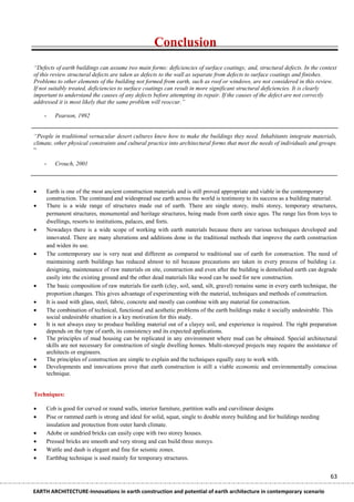 Conclusion
“Defects of earth buildings can assume two main forms: deficiencies of surface coatings; and, structural defects. In the context
of this review structural defects are taken as defects to the wall as separate from defects to surface coatings and finishes.
Problems to other elements of the building not formed from earth, such as roof or windows, are not considered in this review.
If not suitably treated, deficiencies to surface coatings can result in more significant structural deficiencies. It is clearly
important to understand the causes of any defects before attempting its repair. If the causes of the defect are not correctly
addressed it is most likely that the same problem will reoccur.”

    -      Pearson, 1992


“People in traditional vernacular desert cultures knew how to make the buildings they need. Inhabitants integrate materials,
climate, other physical constraints and cultural practice into architectural forms that meet the needs of individuals and groups.
“

    -      Crouch, 2001



       Earth is one of the most ancient construction materials and is still proved appropriate and viable in the contemporary
        construction. The continued and widespread use earth across the world is testimony to its success as a building material.
       There is a wide range of structures made out of earth. There are single storey, multi storey, temporary structures,
        permanent structures, monumental and heritage structures, being made from earth since ages. The range lies from toys to
        dwellings, resorts to institutions, palaces, and forts.
       Nowadays there is a wide scope of working with earth materials because there are various techniques developed and
        innovated. There are many alterations and additions done in the traditional methods that improve the earth construction
        and widen its use.
       The contemporary use is very neat and different as compared to traditional use of earth for construction. The need of
        maintaining earth buildings has reduced almost to nil because precautions are taken in every process of building i.e.
        designing, maintenance of raw materials on site, construction and even after the building is demolished earth can degrade
        easily into the existing ground and the other dead materials like wood can be used for new construction.
       The basic composition of raw materials for earth (clay, soil, sand, silt, gravel) remains same in every earth technique, the
        proportion changes. This gives advantage of experimenting with the material, techniques and methods of construction.
       It is used with glass, steel, fabric, concrete and mostly can combine with any material for construction.
       The combination of technical, functional and aesthetic problems of the earth buildings make it socially undesirable. This
        social undesirable situation is a key motivation for this study.
       It is not always easy to produce building material out of a clayey soil, and experience is required. The right preparation
        depends on the type of earth, its consistency and its expected applications.
       The principles of mud housing can be replicated in any environment where mud can be obtained. Special architectural
        skills are not necessary for construction of single dwelling homes. Multi-storeyed projects may require the assistance of
        architects or engineers.
       The principles of construction are simple to explain and the techniques equally easy to work with.
       Developments and innovations prove that earth construction is still a viable economic and environmentally conscious
        technique.


Techniques:

       Cob is good for curved or round walls, interior furniture, partition walls and curvilinear designs
       Pise or rammed earth is strong and ideal for solid, squat, single to double storey building and for buildings needing
        insulation and protection from outer harsh climate.
       Adobe or sundried bricks can easily cope with two storey houses.
       Pressed bricks are smooth and very strong and can build three storeys.
       Wattle and daub is elegant and fine for seismic zones.
       Earthbag technique is used mainly for temporary structures.


                                                                                                                                 63

EARTH ARCHITECTURE-Innovations in earth construction and potential of earth architecture in contemporary scenario
 