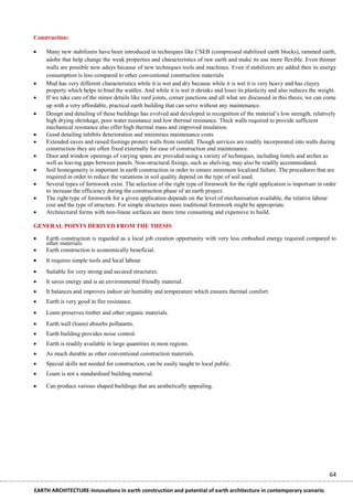 Construction:

   Many new stabilizers have been introduced in techniques like CSEB (compressed stabilized earth blocks), rammed earth,
    adobe that help change the weak properties and characteristics of raw earth and make its use more flexible. Even thinner
    walls are possible now adays because of new techniques tools and machines. Even if stabilizers are added then its energy
    consumption is less compared to other conventional construction materials.
   Mud has very different characteristics while it is wet and dry because while it is wet it is very heavy and has clayey
    property which helps to bind the wattles. And while it is wet it shrinks and loses its plasticity and also reduces the weight.
   If we take care of the minor details like roof joints, corner junctions and all what are discussed in this thesis, we can come
    up with a very affordable, practical earth building that can serve without any maintenance.
   Design and detailing of these buildings has evolved and developed in recognition of the material’s low strength, relatively
    high drying shrinkage, poor water resistance and low thermal resistance. Thick walls required to provide sufficient
    mechanical resistance also offer high thermal mass and improved insulation.
   Good detailing inhibits deterioration and minimises maintenance costs.
   Extended eaves and raised footings protect walls from rainfall. Though services are readily incorporated into walls during
    construction they are often fixed externally for ease of construction and maintenance.
   Door and window openings of varying spans are provided using a variety of techniques, including lintels and arches as
    well as leaving gaps between panels. Non-structural fixings, such as shelving, may also be readily accommodated.
   Soil homogeneity is important in earth construction in order to ensure minimum localised failure. The procedures that are
    required in order to reduce the variations in soil quality depend on the type of soil used.
   Several types of formwork exist. The selection of the right type of formwork for the right application is important in order
    to increase the efficiency during the construction phase of an earth project.
   The right type of formwork for a given application depends on the level of mechanisation available, the relative labour
    cost and the type of structure. For simple structures more traditional formwork might be appropriate.
   Architectural forms with non-linear surfaces are more time consuming and expensive to build.

GENERAL POINTS DERIVED FROM THE THESIS

   Earth construction is regarded as a local job creation opportunity with very less embodied energy required compared to
    other materials.
   Earth construction is economically beneficial.
   It requires simple tools and local labour.
   Suitable for very strong and secured structures.
   It saves energy and is an environmental friendly material.
   It balances and improves indoor air humidity and temperature which ensures thermal comfort.
   Earth is very good in fire resistance.
   Loam preserves timber and other organic materials.
   Earth wall (loam) absorbs pollutants.
   Earth building provides noise control.
   Earth is readily available in large quantities in most regions.
   As much durable as other conventional construction materials.
   Special skills not needed for construction, can be easily taught to local public.
   Loam is not a standardised building material.

   Can produce various shaped buildings that are aesthetically appealing.




                                                                                                                               64

EARTH ARCHITECTURE-Innovations in earth construction and potential of earth architecture in contemporary scenario
 