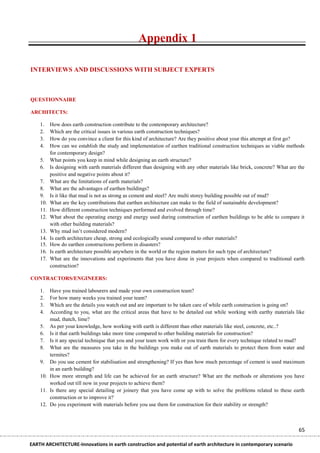 Appendix 1

INTERVIEWS AND DISCUSSIONS WITH SUBJECT EXPERTS



QUESTIONNAIRE

ARCHITECTS:

    1.    How does earth construction contribute to the contemporary architecture?
    2.    Which are the critical issues in various earth construction techniques?
    3.    How do you convince a client for this kind of architecture? Are they positive about your this attempt at first go?
    4.    How can we establish the study and implementation of earthen traditional construction techniques as viable methods
          for contemporary design?
    5.    What points you keep in mind while designing an earth structure?
    6.    Is designing with earth materials different than designing with any other materials like brick, concrete? What are the
          positive and negative points about it?
    7.    What are the limitations of earth materials?
    8.    What are the advantages of earthen buildings?
    9.    Is it like that mud is not as strong as cement and steel? Are multi storey building possible out of mud?
    10.   What are the key contributions that earthen architecture can make to the field of sustainable development?
    11.   How different construction techniques performed and evolved through time?
    12.   What about the operating energy and energy used during construction of earthen buildings to be able to compare it
          with other building materials?
    13.   Why mud isn’t considered modern?
    14.   Is earth architecture cheap, strong and ecologically sound compared to other materials?
    15.   How do earthen constructions perform in disasters?
    16.   Is earth architecture possible anywhere in the world or the region matters for such type of architecture?
    17.   What are the innovations and experiments that you have done in your projects when compared to traditional earth
          construction?

CONTRACTORS/ENGINEERS:

    1.  Have you trained labourers and made your own construction team?
    2.  For how many weeks you trained your team?
    3.  Which are the details you watch out and are important to be taken care of while earth construction is going on?
    4.  According to you, what are the critical areas that have to be detailed out while working with earthy materials like
        mud, thatch, lime?
    5. As per your knowledge, how working with earth is different than other materials like steel, concrete, etc..?
    6. Is it that earth buildings take more time compared to other building materials for construction?
    7. Is it any special technique that you and your team work with or you train them for every technique related to mud?
    8. What are the measures you take in the buildings you make out of earth materials to protect them from water and
        termites?
    9. Do you use cement for stabilisation and strengthening? If yes than how much percentage of cement is used maximum
        in an earth building?
    10. How more strength and life can be achieved for an earth structure? What are the methods or alterations you have
        worked out till now in your projects to achieve them?
    11. Is there any special detailing or joinery that you have come up with to solve the problems related to these earth
        construction or to improve it?
    12. Do you experiment with materials before you use them for construction for their stability or strength?



                                                                                                                             65

EARTH ARCHITECTURE-Innovations in earth construction and potential of earth architecture in contemporary scenario
 
