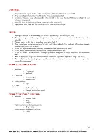 LABOURERS:

   1.   Are you trained by anyone for this kind of construction? For how much time were you trained?
   2.   Have you worked with other materials like bricks, stone, and concrete earlier?
   3.   Is working with mud a tough job compared to other materials or it is easier than them? Have you worked with mud
        before you were trained?
   4.   Is learning this type of construction harder compared to other construction?
   5.   Does this take more labour and time compared to other construction techniques?



CLIENTS:

   1.   Where you convinced at first attempt by your architect about making a mud building for you?
   2.   What were the points or factors you thought of when you were given choice between mud and other modern
        materials?
   3.   Why did you opt for this kind of material and construction finally?
   4.   What was the house or structure made up of in which you lived/worked earlier? Do you find it different than this earth
        building you living/working in? How?
   5.   Do you find this type of structure climatically sounder than others or you find it the same?
   6.   Do you require more maintenance of this structure compared to your earlier one?
   7.   Do you take mud as a modern material? Would you recommend other people to use this material for their architecture
        or not?
   8.   What are the negative and positive points about earth construction as you have experienced being a user of it?
   9.   What are the things that according to you are still not possible in earth architecture/interior when you compare it to
        other architecture/interior?

PEOPLE INTERVIEWED IN KUTCH:

       Architects:
                       o Pratik zaveri
                       o Siddharth
       Contractors:
                   o Hemant dudhiya
                   o Keshavji bhai
    Skilled labourers:
                   o Raja
    Clients:
                   o Prashant (khamir)
                   o Manager (chintan farm house)
                   o
PEOPLE INTERVIEWED IN AUROVILLE:
    Architects:
                   o Satprem Maini
                   o Rosy
                   o Sri devi
    Technician, trainer, draftsmen, researcher :
                   o T. Ayyappan
    Skilled labourers and landscape designer:
                   o karthik




                                                                                                                           66

EARTH ARCHITECTURE-Innovations in earth construction and potential of earth architecture in contemporary scenario
 