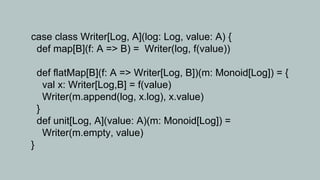 case class Writer[Log, A](log: Log, value: A) {
 def map[B](f: A => B) = Writer(log, f(value))

    def flatMap[B](f: A => Writer[Log, B])(m: Monoid[Log]) = {
      val x: Writer[Log,B] = f(value)
      Writer(m.append(log, x.log), x.value)
    }
    def unit[Log, A](value: A)(m: Monoid[Log]) =
      Writer(m.empty, value)
}
 