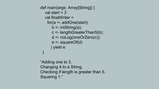 def main(args: Array[String]) {
   val start = 3
   val finalWriter =
    for(a <- addOne(start);
       b <- intString(a);
       c <- lengthGreaterThan5(b);
       d <- noLog(oneOrZero(c));
       e <- squareOf(d)
      ) yield e
 }

“Adding one to 3.
Changing 4 to a String.
Checking if length is greater than 5.
Squaring 1.”
 