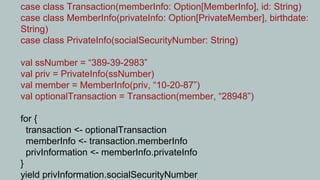 case class Transaction(memberInfo: Option[MemberInfo], id: String)
case class MemberInfo(privateInfo: Option[PrivateMember], birthdate:
String)
case class PrivateInfo(socialSecurityNumber: String)

val ssNumber = “389-39-2983”
val priv = PrivateInfo(ssNumber)
val member = MemberInfo(priv, “10-20-87”)
val optionalTransaction = Transaction(member, “28948”)

for {
  transaction <- optionalTransaction
  memberInfo <- transaction.memberInfo
  privInformation <- memberInfo.privateInfo
}
yield privInformation.socialSecurityNumber
 