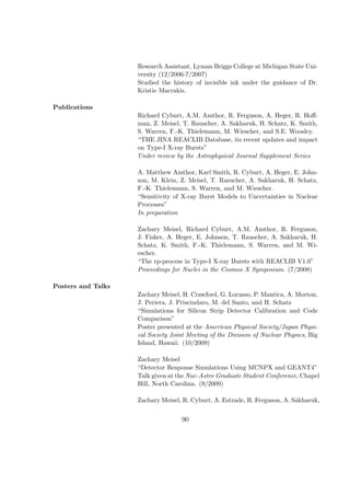 Research Assistant, Lyman Briggs College at Michigan State Uni-
                    versity (12/2006-7/2007)
                    Studied the history of invisible ink under the guidance of Dr.
                    Kristie Macrakis.

Publications
                    Richard Cyburt, A.M. Amthor, R. Ferguson, A. Heger, R. Hoﬀ-
                    man, Z. Meisel, T. Rauscher, A. Sakharuk, H. Schatz, K. Smith,
                    S. Warren, F.-K. Thielemann, M. Wiescher, and S.E. Woosley.
                    “THE JINA REACLIB Database, its recent updates and impact
                    on Type-I X-ray Bursts”
                    Under review by the Astrophysical Journal Supplement Series

                    A. Matthew Amthor, Karl Smith, R. Cyburt, A. Heger, E. John-
                    son, M. Klein, Z. Meisel, T. Rasucher, A. Sakharuk, H. Schatz,
                    F.-K. Thielemann, S. Warren, and M. Wiescher.
                    “Sensitivity of X-ray Burst Models to Uncertainties in Nuclear
                    Processes”
                    In preparation

                    Zachary Meisel, Richard Cyburt, A.M. Amthor, R. Ferguson,
                    J. Fisker, A. Heger, E. Johnson, T. Rauscher, A. Sakharuk, H.
                    Schatz, K. Smith, F.-K. Thielemann, S. Warren, and M. Wi-
                    escher.
                    “The rp-process in Type-I X-ray Bursts with REACLIB V1.0”
                    Proceedings for Nuclei in the Cosmos X Symposium. (7/2008)

Posters and Talks
                    Zachary Meisel, H. Crawford, G. Lorusso, P. Mantica, A. Morton,
                    J. Periera, J. Priscindaro, M. del Santo, and H. Schatz
                    “Simulations for Silicon Strip Detector Calibration and Code
                    Comparison”
                    Poster presented at the American Physical Society/Japan Physi-
                    cal Society Joint Meeting of the Division of Nuclear Physics, Big
                    Island, Hawaii. (10/2009)

                    Zachary Meisel
                    “Detector Response Simulations Using MCNPX and GEANT4”
                    Talk given at the Nuc-Astro Graduate Student Conference, Chapel
                    Hill, North Carolina. (9/2009)

                    Zachary Meisel, R. Cyburt, A. Estrade, R. Ferguson, A. Sakharuk,


                                   90
 