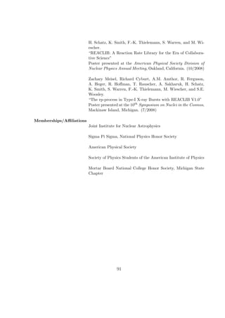 H. Schatz, K. Smith, F.-K. Thielemann, S. Warren, and M. Wi-
                         escher.
                         “REACLIB: A Reaction Rate Library for the Era of Collabora-
                         tive Science”
                         Poster presented at the American Physical Society Division of
                         Nuclear Physics Annual Meeting, Oakland, California. (10/2008)

                         Zachary Meisel, Richard Cyburt, A.M. Amthor, R. Ferguson,
                         A. Heger, R. Hoﬀman, T. Rauscher, A. Sakharuk, H. Schatz,
                         K. Smith, S. Warren, F.-K. Thielemann, M. Wiescher, and S.E.
                         Woosley.
                         “The rp-process in Type-I X-ray Bursts with REACLIB V1.0”
                         Poster presented at the 10th Symposium on Nuclei in the Cosmos,
                         Mackinaw Island, Michigan. (7/2008)

Memberships/Aﬃliations
                         Joint Institute for Nuclear Astrophysics

                         Sigma Pi Sigma, National Physics Honor Society

                         American Physical Society

                         Society of Physics Students of the American Institute of Physics

                         Mortar Board National College Honor Society, Michigan State
                         Chapter




                                        91
 