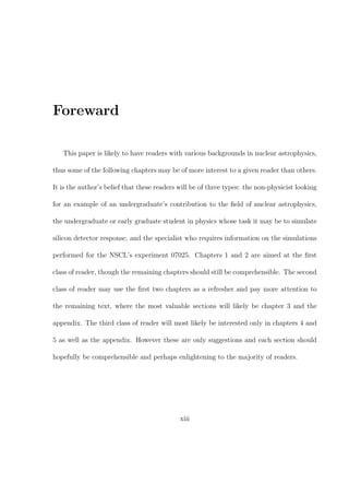 Foreward

   This paper is likely to have readers with various backgrounds in nuclear astrophysics,

thus some of the following chapters may be of more interest to a given reader than others.

It is the author’s belief that these readers will be of three types: the non-physicist looking

for an example of an undergraduate’s contribution to the ﬁeld of nuclear astrophysics,

the undergraduate or early graduate student in physics whose task it may be to simulate

silicon detector response, and the specialist who requires information on the simulations

performed for the NSCL’s experiment 07025. Chapters 1 and 2 are aimed at the ﬁrst

class of reader, though the remaining chapters should still be comprehensible. The second

class of reader may use the ﬁrst two chapters as a refresher and pay more attention to

the remaining text, where the most valuable sections will likely be chapter 3 and the

appendix. The third class of reader will most likely be interested only in chapters 4 and

5 as well as the appendix. However these are only suggestions and each section should

hopefully be comprehensible and perhaps enlightening to the majority of readers.




                                             xiii
 