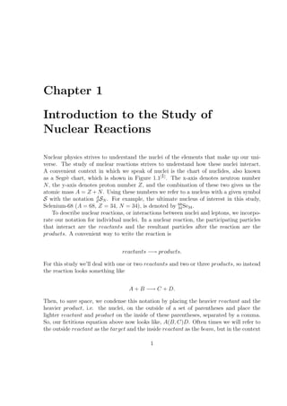 Chapter 1

Introduction to the Study of
Nuclear Reactions

Nuclear physics strives to understand the nuclei of the elements that make up our uni-
verse. The study of nuclear reactions strives to understand how these nuclei interact.
A convenient context in which we speak of nuclei is the chart of nuclides, also known
as a Segr` chart, which is shown in Figure 1.1[1] . The x-axis denotes neutron number
          e
N , the y-axis denotes proton number Z, and the combination of these two gives us the
atomic mass A = Z + N . Using these numbers we refer to a nucleus with a given symbol
S with the notation A SN . For example, the ultimate nucleus of interest in this study,
                      Z
Selenium-68 (A = 68, Z = 34, N = 34), is denoted by 68 Se34 .
                                                        34
    To describe nuclear reactions, or interactions between nuclei and leptons, we incorpo-
rate our notation for individual nuclei. In a nuclear reaction, the participating particles
that interact are the reactants and the resultant particles after the reaction are the
products. A convenient way to write the reaction is


                                 reactants −→ products.

For this study we’ll deal with one or two reactants and two or three products, so instead
the reaction looks something like


                                   A + B −→ C + D.

Then, to save space, we condense this notation by placing the heavier reactant and the
heavier product, i.e. the nuclei, on the outside of a set of parentheses and place the
lighter reactant and product on the inside of these parentheses, separated by a comma.
So, our ﬁctitious equation above now looks like, A(B, C)D. Often times we will refer to
the outside reactant as the target and the inside reactant as the beam, but in the context

                                            1
 