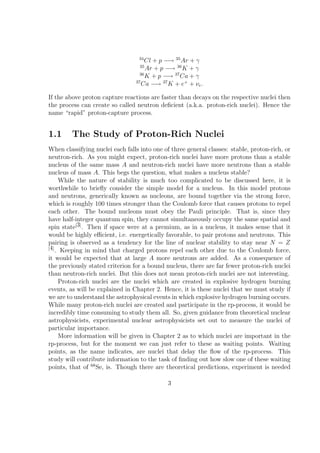34
                                     Cl + p −→ 35 Ar + γ
                                   35
                                      Ar + p −→ 36 K + γ
                                   36
                                      K + p −→ 37 Ca + γ
                                 37
                                    Ca −→ 37 K + e+ + νe .

If the above proton capture reactions are faster than decays on the respective nuclei then
the process can create so called neutron deﬁcient (a.k.a. proton-rich nuclei). Hence the
name “rapid” proton-capture process.


1.1      The Study of Proton-Rich Nuclei
When classifying nuclei each falls into one of three general classes: stable, proton-rich, or
neutron-rich. As you might expect, proton-rich nuclei have more protons than a stable
nucleus of the same mass A and neutron-rich nuclei have more neutrons than a stable
nucleus of mass A. This begs the question, what makes a nucleus stable?
     While the nature of stability is much too complicated to be discussed here, it is
worthwhile to brieﬂy consider the simple model for a nucleus. In this model protons
and neutrons, generically known as nucleons, are bound together via the strong force,
which is roughly 100 times stronger than the Coulomb force that causes protons to repel
each other. The bound nucleons must obey the Pauli principle. That is, since they
have half-integer quantum spin, they cannot simultaneously occupy the same spatial and
spin state[3] . Then if space were at a premium, as in a nucleus, it makes sense that it
would be highly eﬃcient, i.e. energetically favorable, to pair protons and neutrons. This
pairing is observed as a tendency for the line of nuclear stability to stay near N = Z
[4]
    . Keeping in mind that charged protons repel each other due to the Coulomb force,
it would be expected that at large A more neutrons are added. As a consequence of
the previously stated criterion for a bound nucleus, there are far fewer proton-rich nuclei
than neutron-rich nuclei. But this does not mean proton-rich nuclei are not interesting.
     Proton-rich nuclei are the nuclei which are created in explosive hydrogen burning
events, as will be explained in Chapter 2. Hence, it is these nuclei that we must study if
we are to understand the astrophysical events in which explosive hydrogen burning occurs.
While many proton-rich nuclei are created and participate in the rp-process, it would be
incredibly time consuming to study them all. So, given guidance from theoretical nuclear
astrophysicists, experimental nuclear astrophysicists set out to measure the nuclei of
particular importance.
     More information will be given in Chapter 2 as to which nuclei are important in the
rp-process, but for the moment we can just refer to these as waiting points. Waiting
points, as the name indicates, are nuclei that delay the ﬂow of the rp-process. This
study will contribute information to the task of ﬁnding out how slow one of these waiting
points, that of 68 Se, is. Though there are theoretical predictions, experiment is needed

                                             3
 